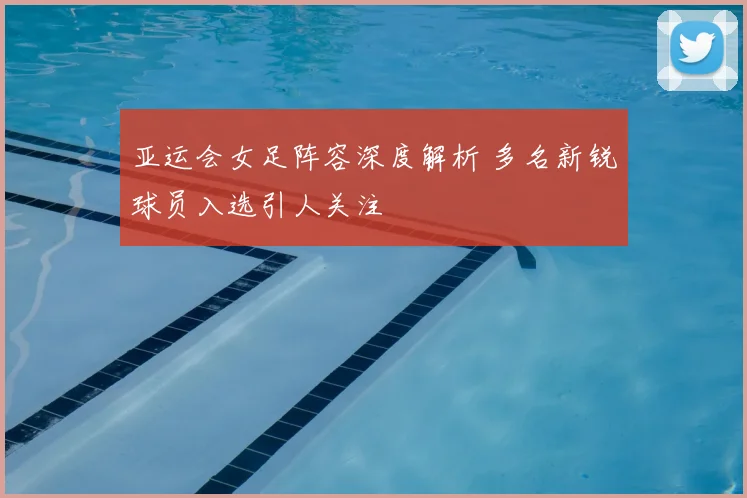 亚运会女足阵容深度解析 多名新锐球员入选引人关注