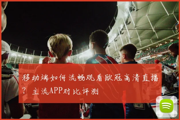 移动端如何流畅观看欧冠高清直播？主流APP对比评测