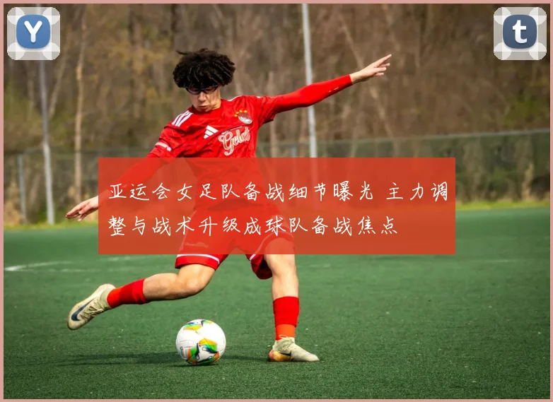 亚运会女足队备战细节曝光 主力调整与战术升级成球队备战焦点