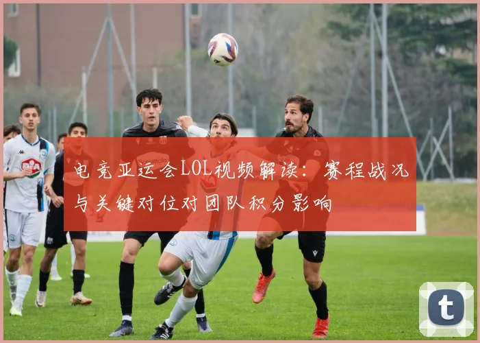 电竞亚运会LOL视频解读：赛程战况与关键对位对团队积分影响