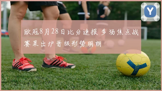 欧冠8月28日比分速报 多场焦点战赛果出炉晋级形势明朗
