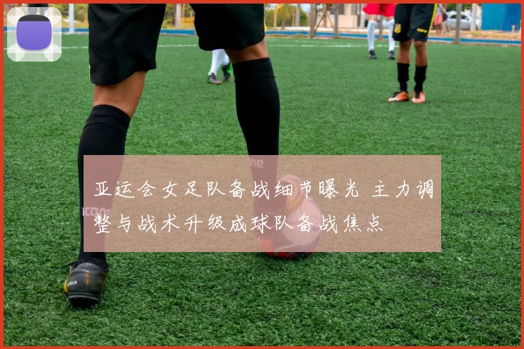 亚运会女足队备战细节曝光 主力调整与战术升级成球队备战焦点