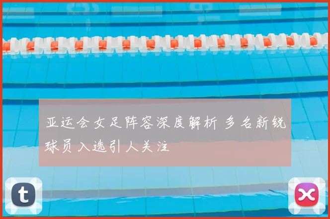 亚运会女足阵容深度解析 多名新锐球员入选引人关注