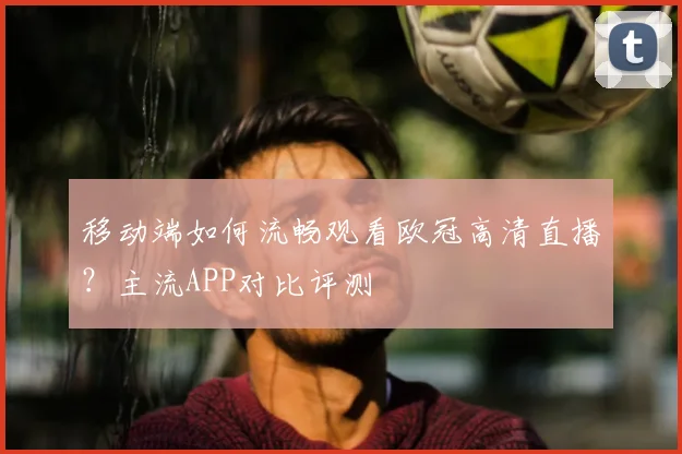 移动端如何流畅观看欧冠高清直播？主流APP对比评测