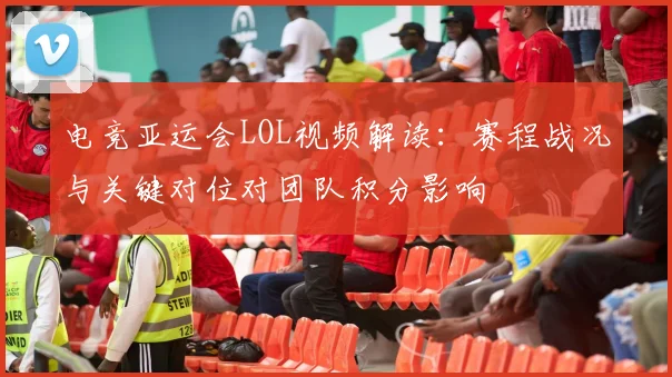 电竞亚运会LOL视频解读：赛程战况与关键对位对团队积分影响