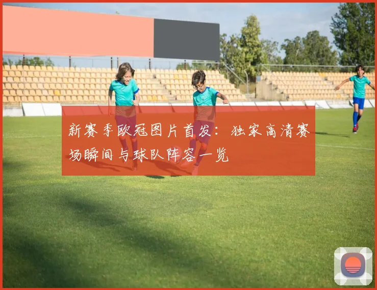 新赛季欧冠图片首发：独家高清赛场瞬间与球队阵容一览