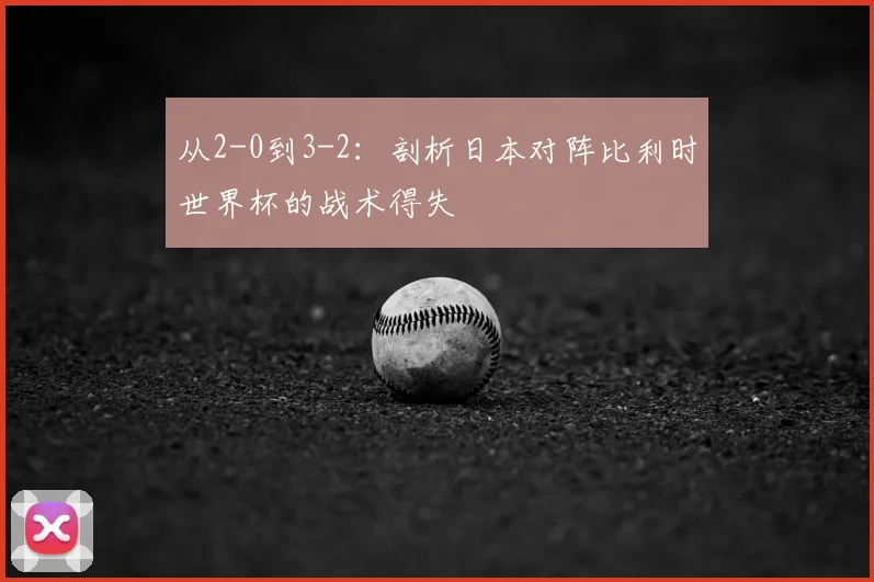 从2-0到3-2：剖析日本对阵比利时世界杯的战术得失