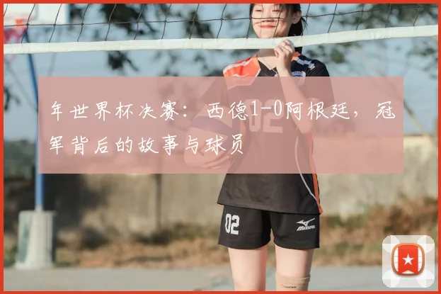 年世界杯决赛:西德1-0阿根廷,冠军背后的故事与球员