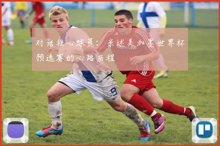 对话核心球员：亲述美加墨世界杯预选赛的心路历程