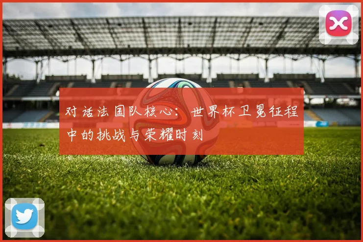 对话法国队核心：世界杯卫冕征程中的挑战与荣耀时刻