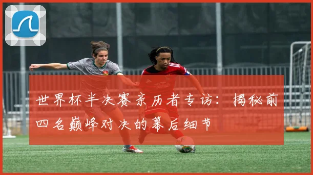 世界杯半决赛亲历者专访:揭秘前四名巅峰对决的幕后细节