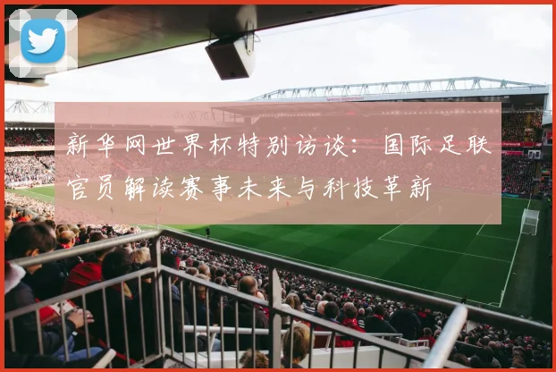 新华网世界杯特别访谈:国际足联官员解读赛事未来与科技革新