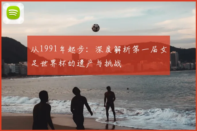 从1991年起步：深度解析第一届女足世界杯的遗产与挑战