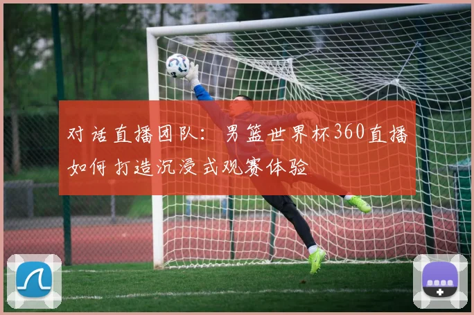 对话直播团队：男篮世界杯360直播如何打造沉浸式观赛体验