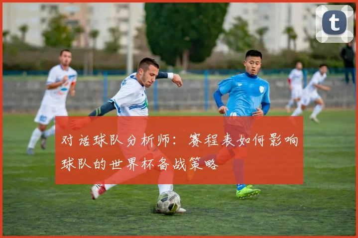 对话球队分析师：赛程表如何影响球队的世界杯备战策略