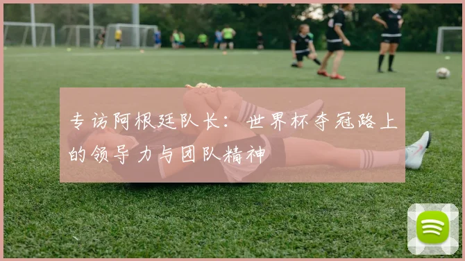 专访阿根廷队长:世界杯夺冠路上的领导力与团队精神