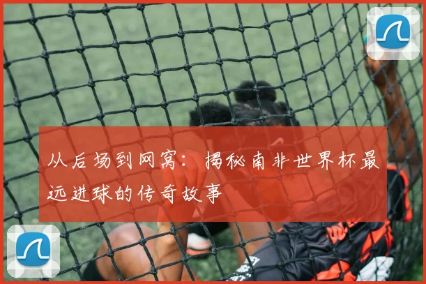 从后场到网窝:揭秘南非世界杯最远进球的传奇故事