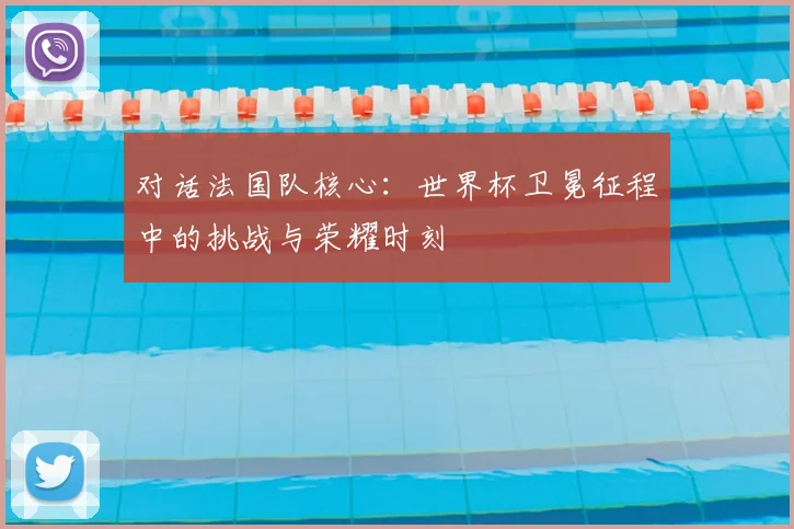 对话法国队核心：世界杯卫冕征程中的挑战与荣耀时刻