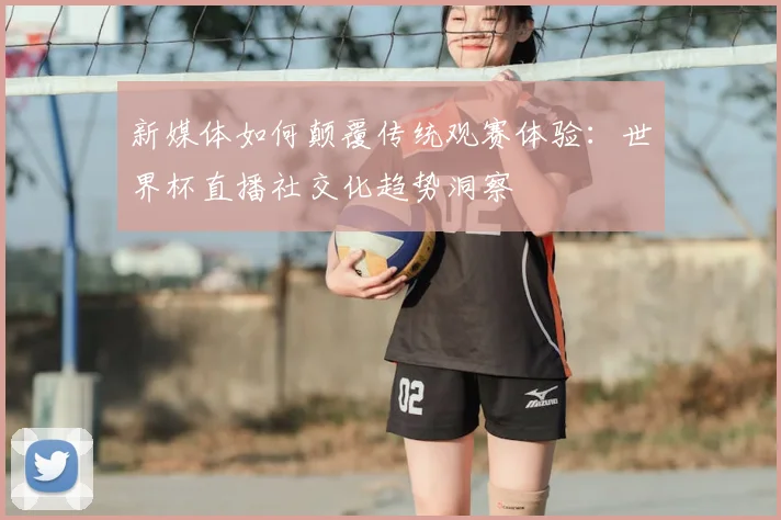 新媒体如何颠覆传统观赛体验:世界杯直播社交化趋势洞察