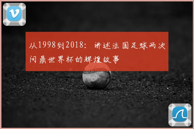 从1998到2018：讲述法国足球两次问鼎世界杯的辉煌故事