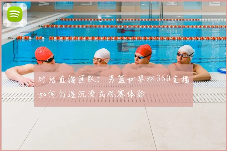 对话直播团队：男篮世界杯360直播如何打造沉浸式观赛体验